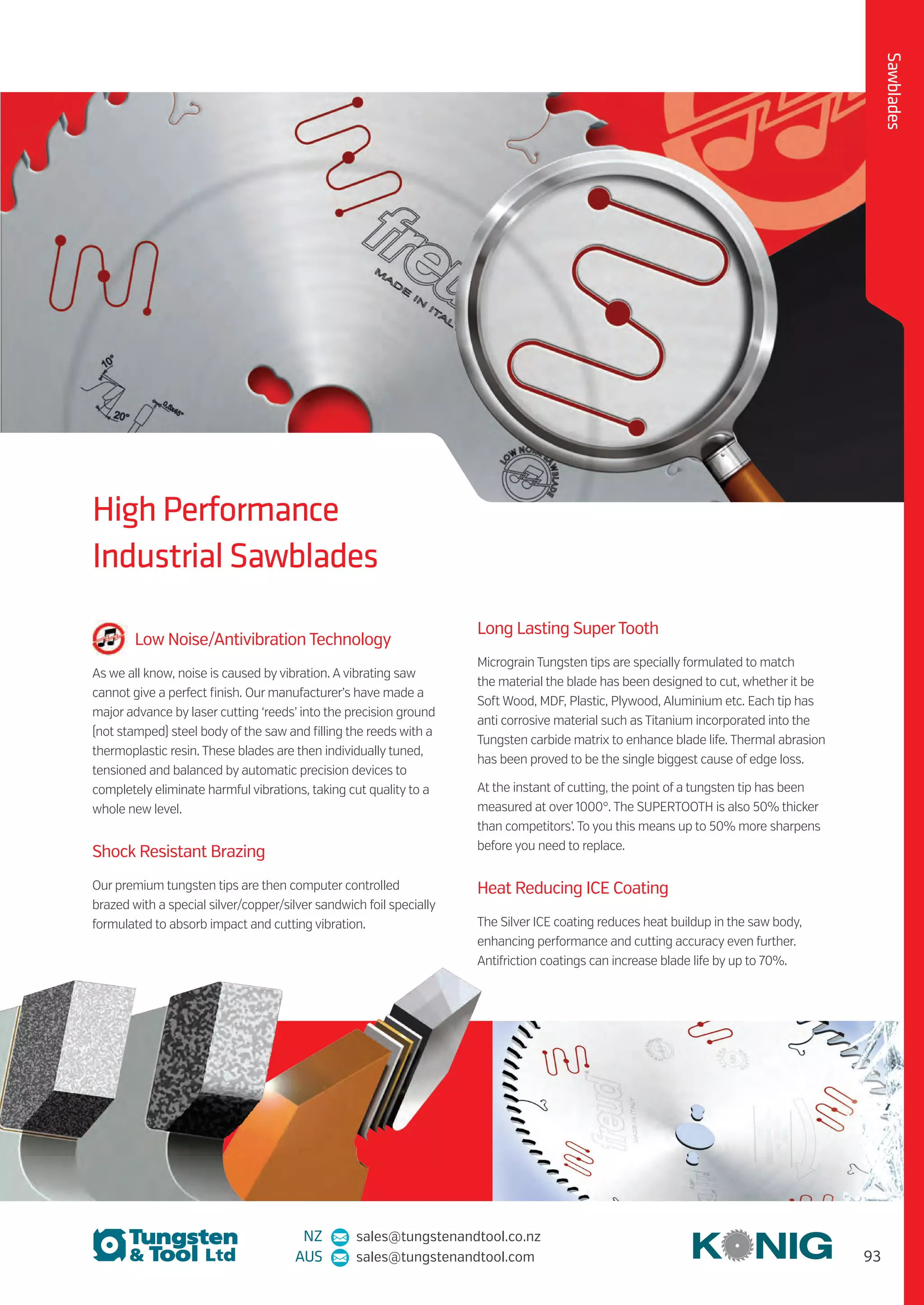 93
NZ sales@tungstenandtool.co.nz
AUS sales@tungstenandtool.com
Sawblades
High Performance
Industrial Sawblades
Low Noise/Antivibration Technology
As we all know, noise is caused by vibration. Avibrating saw
cannot give a perfect finish. Our manufacturer’s have made a
major advance by laser cutting ‘reeds’ into the precision ground
(not stamped) steel body of the saw and filling the reeds with a
thermoplastic resin. These blades are then individually tuned,
tensioned and balanced by automatic precision devices to
completely eliminate harmful vibrations, taking cut quality to a
whole new level.
Shock Resistant Brazing
Our premium tungsten tips are then computer controlled
brazed with a special silver/copper/silver sandwich foil specially
formulated to absorb impact and cutting vibration.
Long Lasting SuperTooth
Micrograin Tungsten tips are specially formulated to match
the material the blade has been designed to cut, whether it be
Soft Wood, MDF, Plastic, Plywood, Aluminium etc. Each tip has
anti corrosive material such as Titanium incorporated into the
Tungsten carbide matrix to enhance blade life. Thermal abrasion
has been proved to be the single biggest cause of edge loss.
At the instant of cutting, the point of a tungsten tip has been
measured at over 1000°. The SUPERTOOTH is also 50% thicker
than competitors’. To you this means up to 50% more sharpens
before you need to replace.
Heat Reducing ICE Coating
The Silver ICE coating reduces heat buildup in the saw body,
enhancing performance and cutting accuracy even further.
Antifriction coatings can increase blade life by up to 70%.
 