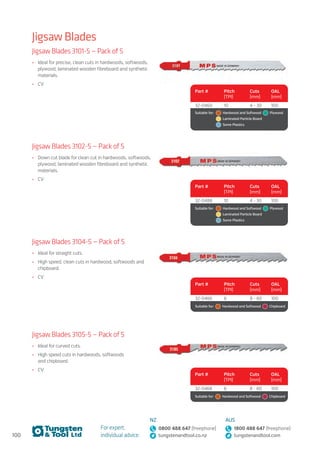 100
For expert,
individual advice:
NZ
0800 488 647 (freephone)
tungstenandtool.co.nz
AUS
1800 488 647 (freephone)
tungstenandtool.com
Jigsaw Blades
Jigsaw Blades 3101-5 — Pack of 5
•	 Ideal for precise, clean cuts in hardwoods, softwoods,
plywood, laminated wooden fibreboard and synthetic
materials.
•	 CV
Part # Pitch
(TPI)
Cuts
(mm)
OAL
(mm)
32-0460 10 4 - 30 100
Suitable for:	   Hardwood and Softwood   Plywood 
	   Laminated Particle Board  
	   Some Plastics
Jigsaw Blades 3102-5 — Pack of 5
•	 Down cut blade for clean cut in hardwoods, softwoods,
plywood, laminated wooden fibreboard and synthetic
materials.
•	 CV
Part # Pitch
(TPI)
Cuts
(mm)
OAL
(mm)
32-0488 10 4 - 30 100
Suitable for:	   Hardwood and Softwood   Plywood 
	   Laminated Particle Board  
	   Some Plastics
Jigsaw Blades 3104-5 — Pack of 5
•	 Ideal for straight cuts.
•	 High speed, clean cuts in hardwood, softwoods and
chipboard.
•	 CV
Part # Pitch
(TPI)
Cuts
(mm)
OAL
(mm)
32-0466 6 8 - 60 100
Suitable for:    Hardwood and Softwood   Chipboard
Jigsaw Blades 3105-5 — Pack of 5
•	 Ideal for curved cuts.
•	 High speed cuts in hardwoods, softwoods
and chipboard.
•	 CV
Part # Pitch
(TPI)
Cuts
(mm)
OAL
(mm)
32-0468 6 8 - 60 100
Suitable for:    Hardwood and Softwood   Chipboard
 
