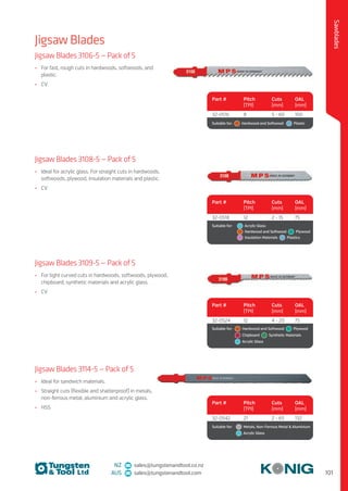 101
Sawblades
NZ sales@tungstenandtool.co.nz
AUS sales@tungstenandtool.com
Jigsaw Blades
Jigsaw Blades 3106-5 — Pack of 5
•	 For fast, rough cuts in hardwoods, softwoods, and
plastic.
•	 CV
Part # Pitch
(TPI)
Cuts
(mm)
OAL
(mm)
32-0516 8 5 - 60 100
Suitable for:    Hardwood and Softwood    Plastic
Jigsaw Blades 3108-5 — Pack of 5
•	 Ideal for acrylic glass. For straight cuts in hardwoods,
softwoods, plywood, insulation materials and plastic.
•	 CV
Part # Pitch
(TPI)
Cuts
(mm)
OAL
(mm)
32-0518 12 2 - 15 75
Suitable for:	   Acrylic Glass 
	   Hardwood and Softwood   Plywood 
	   Insulation Materials   Plastics
Jigsaw Blades 3109-5 — Pack of 5
•	 For tight curved cuts in hardwoods, softwoods, plywood,
chipboard, synthetic materials and acrylic glass.
•	 CV
Part # Pitch
(TPI)
Cuts
(mm)
OAL
(mm)
32-0524 12 4 - 20 75
Suitable for:	   Hardwood and Softwood   Plywood 
	  Chipboard    Synthetic Materials 
	   Acrylic Glass
Jigsaw Blades 3114-5 — Pack of 5
•	 Ideal for sandwich materials.
•	 Straight cuts (flexible and shatterproof) in metals,
non-ferrous metal, aluminium and acrylic glass.
•	 HSS
Part # Pitch
(TPI)
Cuts
(mm)
OAL
(mm)
32-0542 21 2 - 65 132
Suitable for:	   Metals, Non-Ferrous Metal  Aluminium 
	   Acrylic Glass
 
