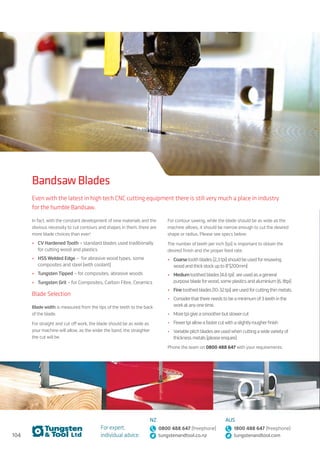 104
For expert,
individual advice:
NZ
0800 488 647 (freephone)
tungstenandtool.co.nz
AUS
1800 488 647 (freephone)
tungstenandtool.com
Bandsaw Blades
Even with the latest in high tech CNC cutting equipment there is still very much a place in industry
for the humble Bandsaw.
In fact, with the constant development of new materials and the
obvious necessity to cut contours and shapes in them, there are
more blade choices than ever!
•	 CV Hardened Tooth – standard blades used traditionally
for cutting wood and plastics
•	 HSS Welded Edge – for abrasive wood types, some
composites and steel (with coolant)
•	 Tungsten Tipped – for composites, abrasive woods
•	 Tungsten Grit – for Composites, Carbon Fibre, Ceramics
Blade Selection
Blade width is measured from the tips of the teeth to the back
of the blade.
For straight and cut off work, the blade should be as wide as
your machine will allow, as the wider the band, the straighter
the cut will be.
For contour sawing, while the blade should be as wide as the
machine allows, it should be narrow enough to cut the desired
shape or radius. Please see specs below:
The number of teeth per inch (tpi) is important to obtain the
desired finish and the proper feed rate.
•	 Coarsetooth blades (2,3tpi) should be used forresawing
wood andthickstockupto 8”(200mm)
•	 Mediumtoothed blades (4,6tpi) are used as a general
purpose blade forwood, some plastics and aluminium (6, 8tpi)
•	 Finetoothed blades (10-32tpi) are used forcuttingthin metals.
•	 Considerthatthere needsto be a minimum of3teeth inthe
workat anyonetime.
•	 Moretpi give a smootherbut slowercut
•	 Fewertpi allowa fastercutwith a slightlyrougherfinish
•	 Variable pitch blades are usedwhen cutting awidevarietyof
thickness metals (please enquire)
Phone the team on 0800 488 647 with your requirements.
 