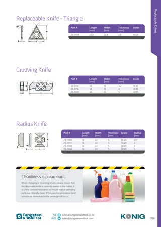 109
ReplaceableKnives
NZ sales@tungstenandtool.co.nz
AUS sales@tungstenandtool.com
Cleanliness is paramount.
When changing or reversing knives, please ensure that
the disposable knife is correctly seated in the holder. It
is of the utmost importance to ensure that all clamping
parts are clinically clean. If they are not, premature (and
sometimes immediate) knife breakage will occur.
Replaceable Knife - Triangle
Part # Length
(mm)
Width
(mm)
Thickness
(mm)
Grade
23-3704 22.8 22.8 2.5 HC05
Grooving Knife
Part # Length
(mm)
Width
(mm)
Thickness
(mm)
Grade
23-0712 34 16 3.2 HC35
23-0716 34 16 4 HC35
23-0720 34 16 5 HC35
Radius Knife
Part # Length
(mm)
Width
(mm)
Thickness
(mm)
Grade Radius
(mm)
23-0960 16 22 5 HC20 45°
23-0972 16 22 5 HC20 2
23-0980 16 22 5 HC20 3
23-0984 16 22 5 HC20 5
 