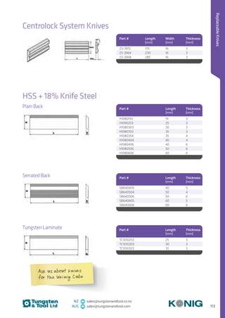 113
ReplaceableKnives
NZ sales@tungstenandtool.co.nz
AUS sales@tungstenandtool.com
Centrolock System Knives
Part # Length
(mm)
Width
(mm)
Thickness
(mm)
23-3972 170 16 3
23-3964 230 16 3
23-3968 285 16 3
HSS + 18% Knife Steel
Part # Length
(mm)
Thickness
(mm)
H1080193 19 3
H1090253 25 3
H1080303 30 3
H1080353 35 3
H1080354 35 4
H1080404 40 4
H1080406 40 6
H1080506 50 6
H1080606 60 6
Plain Back
Part # Length
(mm)
Thickness
(mm)
SB640405 40 5
SB640504 50 4
SB640506 50 6
SB640605 60 5
SB640606 60 6
Serrated Back
Part # Length
(mm)
Thickness
(mm)
TC1010253 25 3
TC1010303 30 3
TC1010353 35 3
Tungsten Laminate
Ask us about knives
for the Weinig Cube
 