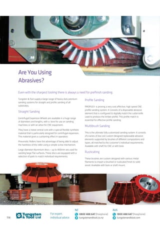 114
For expert,
individual advice:
NZ
0800 488 647 (freephone)
tungstenandtool.co.nz
AUS
1800 488 647 (freephone)
tungstenandtool.com
Are You Using
Abrasives?
Even with the sharpest tooling there is always a need for prefinish sanding.
Tungsten  Tool supply a large range of heavy duty premium
sanding systems for straight and profile sanding of all
substrates.
Straight Sanding
Centrifugal Expansion Wheels are available in a huge range
of diameters and lengths, with a bore for use on sanding
machines or with an arbor for CNC equipment.
They have a metal central core with a special flexible synthetic
material that is particularly designed for centrifugal expansion.
This material gives a cushioning effect in operation.
Pneumatic Rollers have the advantage of being able to adjust
the hardness of the roller using a simple screw mechanism.
Large diameter Aluminium discs – up to 400mm are used for
sanding large Flat surfaces. These discs are equipped with a
selection of pads to match individual requirements.
Profile Sanding
PROFILEV is proving a very cost effective, high speed CNC
profile sanding system. It consists of a disposable abrasive
element that is configured to digitally match the cutter knife
used to produce the timber profile. This profile match is
essential for effective profile sanding.
Multibrush Sanding
This is the ultimate fully customized sanding system. It consists
of a series of low cost custom designed replaceable abrasive
elements supported by brushes of different compositions and
types, all matched to the customer’s individual requirements.
Available with shaft for CNC or with bore.
Rusticating
These brushes are custom designed with various metal
filaments to impart a brushed or rusticated finish to solid
wood. Available with bore or shaft mount.
 