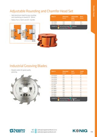 119
MoulderHeads
NZ sales@tungstenandtool.co.nz
AUS sales@tungstenandtool.com
Adjustable Rounding and Chamfer Head Set
Industrial Grooving Blades
•	 Hard aluminium head for easy rounding
and chamfering on boards 18 - 50mm.
•	 Radius from 2-6mm and 45° chamfer.
•	 Brazed cutters for good quality
grooving.
Part # Diameter
(mm)
Adjustable
from
(mm)
Bore
(mm)
26-0388 139 18-50 30
26-0392 139 18-50 31.7
Suitable for:    Soft and Hard Wood   Chipboard 
  Laminated Wood   MDF
Part # Diameter
(mm)
Kerf
(mm)
Teeth
(No)
16-10320 125 3 12
16-10324 125 4 12
16-10328 125 5 12
16-10332 125 6 12
16-10336 125 8 12
16-2912 150 2 12
16-2876 150 3 12
16-2880 150 4 12
16-2884 150 5 12
16-2888 150 6 12
16-2892 150 8 12
16-2896 150 10 12
Suitable for:    Soft and Hard Wood   Chipboard 
  Laminated Wood   MDF   Aluminium
 