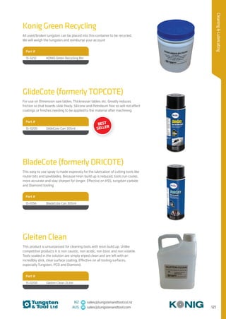 121
CleaningLubricating
NZ sales@tungstenandtool.co.nz
AUS sales@tungstenandtool.com
Konig Green Recycling
All used/broken tungsten can be placed into this container to be recycled.
We will weigh the tungsten and reimburse your account
Part #
15-0212 KONIG Green Recycling Bin
BladeCote (formerly DRICOTE)
This easy to use spray is made expressly for the lubrication of cutting tools like
router bits and sawblades. Because resin build up is reduced, tools run cooler,
more accurate and stay sharper for longer. Effective on HSS, tungsten carbide
and Diamond tooling
Part #
15-0156 BladeCote Can 305ml
GlideCote (formerly TOPCOTE)
For use on Dimension saw tables, Thicknesser tables etc. Greatly reduces
friction so that boards slide freely. Silicone and Petroleum free so will not effect
coatings or finishes needing to be applied to the material after machining.
Part #
15-0200 GlideCote Can 305ml
Gleiten Clean
This product is unsurpassed for cleaning tools with resin build up. Unlike
competitive products it is non caustic, non acidic, non toxic and non volatile.
Tools soaked in the solution are simply wiped clean and are left with an
incredibly slick, clear surface coating. Effective on all tooling surfaces,
especially Tungsten, PCD and Diamond.
Part #
15-0200 Gleiten Clean 2Litre
BEST
SELLER
 