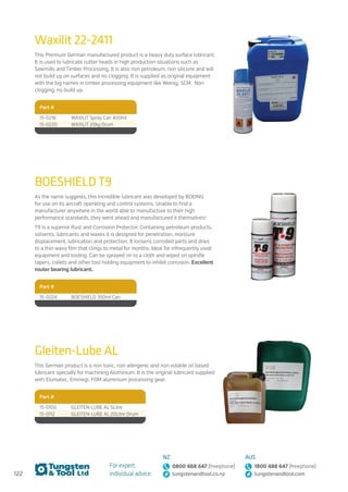 122
For expert,
individual advice:
NZ
0800 488 647 (freephone)
tungstenandtool.co.nz
AUS
1800 488 647 (freephone)
tungstenandtool.com
Part #
15-0100 GLEITEN-LUBE AL 5Litre
15-0112 GLEITEN-LUBE AL 20Litre Drum
Gleiten-Lube AL
This German product is a non toxic, non allergenic and non volatile oil based
lubricant specially for machining Aluminium. It is the original lubricant supplied
with Elumatec, Emmegi, FOM aluminium processing gear.
Waxilit 22-2411
Part #
15-0216 WAXILIT Spray Can 400ml
15-0220 WAXILIT 20kg Drum
This Premium German manufactured product is a heavy duty surface lubricant.
It is used to lubricate cutter heads in high production situations such as
Sawmills and Timber Processing. It is also non petroleum, non silicone and will
not build up on surfaces and no clogging. It is supplied as original equipment
with the big names in timber processing equipment like Weinig, SCM. Non
clogging, no build up.
BOESHIELD T9
As the name suggests, this incredible lubricant was developed by BOEING
for use on its aircraft operating and control systems. Unable to find a
manufacturer anywhere in the world able to manufacture to their high
performance standards, they went ahead and manufactured it themselves!
T9 is a superior Rust and Corrosion Protector. Containing petroleum products,
solvents, lubricants and waxes it is designed for penetration, moisture
displacement, lubrication and protection. It loosens corroded parts and dries
to a thin waxy film that clings to metal for months. Ideal for infrequently used
equipment and tooling. Can be sprayed on to a cloth and wiped on spindle
tapers, collets and other tool holding equipment to inhibit corrosion. Excellent
router bearing lubricant.
Part #
15-0224 BOESHIELD 350ml Can
 