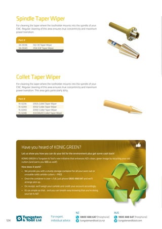 124
For expert,
individual advice:
NZ
0800 488 647 (freephone)
tungstenandtool.co.nz
AUS
1800 488 647 (freephone)
tungstenandtool.com
Collet Taper Wiper
For cleaning the taper where the toolholder mounts into the spindle of your
CNC. Regular cleaning of this area ensures true concentricity and maximum
power transition. This area gets particularly dirty.
Spindle Taper Wiper
For cleaning the taper where the toolholder mounts into the spindle of your
CNC. Regular cleaning of this area ensures true concentricity and maximum
power transition.
Part #
34-0036 ISO 30 Taper Wiper
34-0040 HSK 63F Taper Wiper
Part #
15-0236 ER25 Collet Taper Wiper
15-0240 ER32 Collet Taper Wiper
15-0244 ER40 Collet Taper Wiper
15-0248 EOC(462E) Collet Taper Wiper
Have you heard of KONIG GREEN?
Let us show you how you can do your bit for the environment plus get some cash back!
KONIG GREEN is Tungsten  Tool’s new initiative that enhances NZ’s clean, green image by recycling your old
cutters (and earns you $$$ as well!)
How does it work?
•	 We provide you with a sturdy storage container for all your worn out or
unusable solid carbide cutters – FREE
•	 Once the container is over ½ full, just phone 0800 488 647 and we’ll
arrange pick up.
•	 On receipt, we’ll weigh your carbide and credit your account accordingly.
•	 It’s as simple as that… and you can breath easy knowing that you’re doing
your bit fo NZ!
 