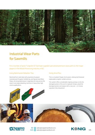 125
NZ sales@tungstenandtool.co.nz
AUS sales@tungstenandtool.com
For a number of years Tungsten  Tool have supplied specialised premium wear parts to the major
players in the Wood Processing industry in NZ.
Konig Barkmaster Debarker Tips
Machined from solid steel with proprietary European
manufactured Tungsten Carbide tips and Special steel Wear
Plates, the Konig Barkmaster is legendary for long service life.
Used in very large debarking machines in heavy duty, high
volume applications.
Konig Anvil Plus
This is a modular Chipper Anvil system utilizing bolt fastened
replaceable tungsten carbide sections.
This system offers considerable ongoing savings as only the
damaged portion of the anvil is replaced. Simply unbolt the
damaged section and replace with a new one – a 5 minute
operation! Zero downtime!!
Industrial Wear Parts
for Sawmills
 