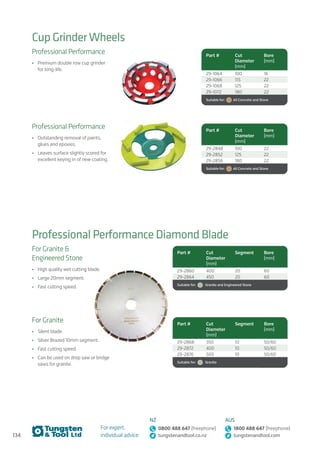 134
For expert,
individual advice:
NZ
0800 488 647 (freephone)
tungstenandtool.co.nz
AUS
1800 488 647 (freephone)
tungstenandtool.com
Cup Grinder Wheels
Professional Performance Diamond Blade
Professional Performance
•	 Premium double row cup grinder
for long-life.
Professional Performance
•	 Outstanding removal of paints,
glues and epoxies.
•	 Leaves surface slightly scored for
excellent keying in of new coating.
Part # Cut
Diameter
(mm)
Bore
(mm)
29-1064 100 16
29-1066 115 22
29-1068 125 22
29-1072 180 22
Suitable for:    All Concrete and Stone
Part # Cut
Diameter
(mm)
Bore
(mm)
29-2848 100 22
29-2852 125 22
29-2856 180 22
Suitable for:    All Concrete and Stone
Part # Cut
Diameter
(mm)
Segment Bore
(mm)
29-2860 400 20 60
29-2864 450 20 60
Suitable for:    Granite and Engineered Stone
Part # Cut
Diameter
(mm)
Segment Bore
(mm)
29-2868 350 10 50/60
29-2872 400 10 50/60
29-2876 500 10 50/60
Suitable for:    Granite
For Granite 
Engineered Stone
•	 High quality wet cutting blade.
•	 Large 20mm segment.
•	 Fast cutting speed.
For Granite
•	 Silent blade.
•	 Silver Brazed 10mm segment.
•	 Fast cutting speed.
•	 Can be used on drop saw or bridge
saws for granite.
 