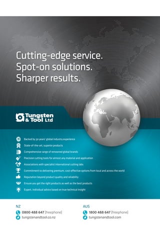 Cutting-edge service.
Spot-on solutions.
Sharper results.
Backed by 30 years’ global industry experience
State-of-the-art, superior products
Comprehensive range of renowned global brands
Precision cutting tools for almost any material and application
Associations with specialist international cutting labs
Commitment to delivering premium, cost-effective options from local and across the world
Reputation beyond product quality and reliability
Ensure you get the right products as well as the best products
Expert, individual advice based on true technical insight
Spot-on solutions
for the sharpest results
NZ
0800 488 647 (freephone)
tungstenandtool.co.nz
AUS
1800 488 647 (freephone)
tungstenandtool.com
NZ
0800 488 647 (freephone)
tungstenandtool.co.nz
AUS
1800 488 647 (freephone)
tungstenandtool.com
TungstenToolCatalogueNZfreephone0800488647AUSfreephone1800488647
 