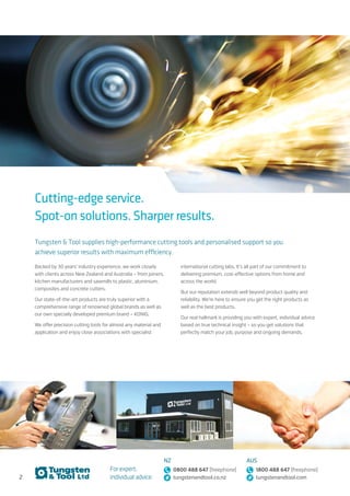 135
NZ sales@tungstenandtool.co.nz
AUS sales@tungstenandtool.com
Hand Held Router Bits...........................................................................................................................6
	 Tungsten Tipped Router Bits........................................................................................................7
	 Replaceable Knife Router Bits.............................................................................................20
Cutters for CNC Routers...............................................................................................................23
	 HSS Cutters............................................................................................................................................................. 24
	 Solid Tungsten Cutters for Solid Wood................................................................ 26
	 Solid Tungsten Cutters for Panel Product...................................................... 29
	 Solid Tungsten Cutters for Plastics............................................................................. 36
	 Solid Tungsten Cutters for Aluminium..................................................................46
	 Solid Tungsten Cutters for Composites..............................................................49
	 Replaceable Knife Cutters............................................................................................................53
	 PCD Diamond Cutters...........................................................................................................................57
Boring & Drilling Tools........................................................................................................................53
	 Dowell Boring Bits...................................................................................................................................... 59
	 Hinge Boring Bits..........................................................................................................................................64
	 Plug Cutters & Forstner Bits.....................................................................................................67
	Countersinks.........................................................................................................................................................69
	 Drill Bits..............................................................................................................................................................................71
	Holesaws.......................................................................................................................................................................73
	 Mortice Bits...............................................................................................................................................................75
	Adaptors........................................................................................................................................................................76
Toolholding Systems for CNC’s...................................................................................78
	Toolholders................................................................................................................................................................79
	 Extreme Grip Toolholders.............................................................................................................80
	 Mounting & Extension Arbors.................................................................................................81
	Collets................................................................................................................................................................................82
Sawblades.......................................................................................................................................................................87
	 Sawblades for Portable Saws...............................................................................................88
	 Industrial Sawblades............................................................................................................................. 93
	 Jigsaw Blades....................................................................................................................................................100
	 Bandsaw Blades..........................................................................................................................................104
Replaceable Knives...............................................................................................................................105
	 Tungsten Replaceable Knives............................................................................................106
	 Knife Steel.................................................................................................................................................................113
Abrasives..........................................................................................................................................................................114
Moulder Heads.................................................................................................................................................... 115
Cleaning & Lubricating.................................................................................................................120
Industrial Wear Parts for Sawmills..................................................................125
Parts............................................................................................................................................................................................126
Diamond for Concrete & Granite...........................................................................131
	 Blades for Concrete & Asphalt...........................................................................................132
	 Core Drills..................................................................................................................................................................133
	 Blades for Granite..................................................................................................................................... 134
Index
Fraction
(inch)
MM
1/64 0.39
1/32 0.79
3/64 1.19
1/16 1.58
5/64 1.98
3/32 2.38
7/64 2.77
1/8 3.17
Fraction
(inch)
MM
9/64 3.57
5/32 3.96
11/64 4.36
3/16 4.76
13/64 5.15
7/32 5.55
15/64 5.95
1/4 6.35
Fraction
(inch)
MM
17/64 6.74
9/32 7.14
19/64 7.54
5/16 7.93
21/64 8.33
11/32 8.73
23/64 9.12
3/8 9.52
Fraction
(inch)
MM
25/64 9.92
13/32 10.31
27/64 10.71
7/16 11.11
29/64 11.5
15/32 11.9
31/64 12.3
1/2 12.7
Imperial to Metric Conversion Chart
Cutting-edge service.
Spot-on solutions. Sharper results.
Tungsten & Tool supplies high-performance cutting tools and personalised support so you
achieve superior results with maximum efficiency.
Backed by 30 years’ industry experience, we work closely
with clients across New Zealand and Australia – from joiners,
kitchen manufacturers and sawmills to plastic, aluminium,
composites and concrete cutters.
Our state-of-the-art products are truly superior with a
comprehensive range of renowned global brands as well as
our own specially developed premium brand – KONIG.
We offer precision cutting tools for almost any material and
application and enjoy close associations with specialist
international cutting labs. It’s all part of our commitment to
delivering premium, cost-effective options from home and
across the world.
But our reputation extends well beyond product quality and
reliability. We’re here to ensure you get the right products as
well as the best products.
Our real hallmark is providing you with expert, individual advice
based on true technical insight – so you get solutions that
perfectly match your job, purpose and ongoing demands.
For expert,
individual advice:
NZ
0800 488 647 (freephone)
tungstenandtool.co.nz
AUS
1800 488 647 (freephone)
tungstenandtool.com2
 