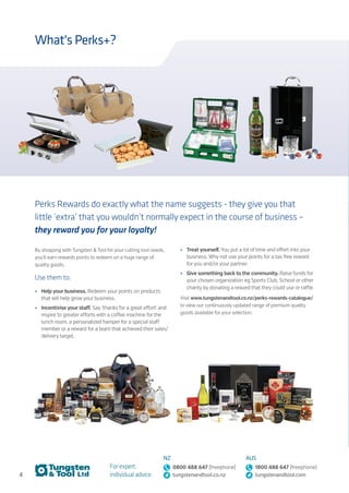 4
For expert,
individual advice:
NZ
0800 488 647 (freephone)
tungstenandtool.co.nz
AUS
1800 488 647 (freephone)
tungstenandtool.com
What's Perks+?
Perks Rewards do exactly what the name suggests - they give you that
little ‘extra’ that you wouldn’t normally expect in the course of business –
they reward you for your loyalty!
By shopping with Tungsten & Tool for your cutting tool needs,
you’ll earn rewards points to redeem on a huge range of
quality goods.
Use them to:
•	 Help your business. Redeem your points on products
that will help grow your business.
•	 Incentivise your staff. Say ‘thanks for a great effort’ and
inspire to greater efforts with a coffee machine for the
lunch room, a personalized hamper for a special staff
member or a reward for a team that achieved their sales/
delivery target.
•	 Treat yourself. You put a lot of time and effort into your
business. Why not use your points for a tax free reward
for you and/or your partner.
•	 Give something back to the community. Raise funds for
your chosen organization eg Sports Club, School or other
charity by donating a reward that they could use or raffle.
Visit www.tungstenandtool.co.nz/perks-rewards-catalogue/
to view our continuously updated range of premium quality
goods available for your selection.
 