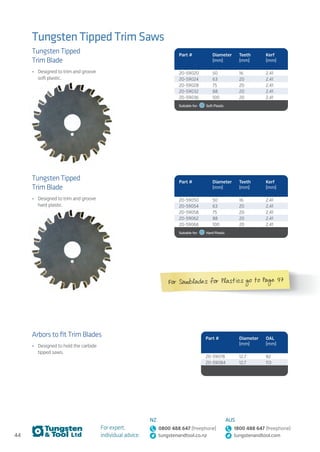 44
For expert,
individual advice:
NZ
0800 488 647 (freephone)
tungstenandtool.co.nz
AUS
1800 488 647 (freephone)
tungstenandtool.com
Tungsten Tipped Trim Saws
Tungsten Tipped
Trim Blade
•	 Designed to trim and groove
soft plastic.
Arbors to fit Trim Blades
•	 Designed to hold the carbide
tipped saws.
Tungsten Tipped
Trim Blade
•	 Designed to trim and groove
hard plastic.
Part # Diameter
(mm)
Teeth
(mm)
Kerf
(mm)
20-59020 50 16 2.41
20-59024 63 20 2.41
20-59028 75 20 2.41
20-59032 88 20 2.41
20-59036 100 20 2.41
Suitable for:    Soft Plastic
Part # Diameter
(mm)
OAL
(mm)
20-59078 12.7 82
20-59084 12.7 113
Part # Diameter
(mm)
Teeth
(mm)
Kerf
(mm)
20-59050 50 16 2.41
20-59054 63 20 2.41
20-59058 75 20 2.41
20-59062 88 20 2.41
20-59066 100 20 2.41
Suitable for:    Hard Plastic
For Sawblades for Plastics go to Page 97
 