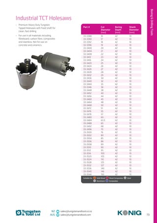 73
BoringDrillingTools
NZ sales@tungstenandtool.co.nz
AUS sales@tungstenandtool.com
Part # Cut
Diameter
(mm)
Boring
Depth
(mm)
Shank
Diameter
(mm)
33-3388 16 42 10
33-3390 17 42 10
33-3392 18 42 10
33-3396 19 42 10
33-3400 20 42 10
33-3404 21 42 10
33-3408 22 42 10
33-3412 23 42 10
33-3416 24 42 10
33-3420 25 42 10
33-3424 26 42 10
33-3426 27 42 10
33-3428 28 42 10
33-3432 29 42 10
33-3436 30 42 10
33-3440 32 42 10
33-3444 35 42 10
33-3346 36 42 10
33-3448 38 42 10
33-3452 40 42 10
33-3456 44 42 10
33-3460 45 42 10
33-3464 48 42 10
33-3468 50 42 10
33-3472 51 42 10
33-3476 55 42 10
33-3478 57 42 10
33-3480 60 42 10
33-3484 63.5 42 10
33-3488 65 42 10
33-3492 68 42 10
33-3496 70 42 10
33-3500 76 42 10
33-3502 80 42 10
33-3504 85 42 10
33-3506 86 42 10
33-3508 89 42 10
33-3510 90 42 10
33-3512 95 42 10
33-3516 100 42 10
33-3520 105 42 10
33-3524 110 42 10
33-3528 125 42 10
33-3532 127 42 10
33-3536 140 42 10
33-3540 146 42 10
33-3544 150 42 10
Suitable for:    Solid Wood    Wood Composites   Steel 
 Aluminium   Composites
Industrial TCT Holesaws
•	 Premium Heavy Duty Tungsten
Tipped Holesaws with fixed shaft for
clean, fast drilling
•	 For use in all materials including
fibreboard, carbon fibre, composites
and stainless. Not for use on
concrete and ceramics.
 
