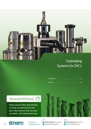 78
For expert,
individual advice:
NZ
0800 488 647 (freephone)
tungstenandtool.co.nz
AUS
1800 488 647 (freephone)
tungstenandtool.com
Toolholding
Systems for CNC’s
Delivered AM Sharp!
Orders placed before 4pm Monday
to Friday are delivered the next
day in New Zealand with all orders
over $100 + GST delivered for free.
Toolholders................................................................................................................................................................79
Collets.................................................................................................................................................................................... 82
 
