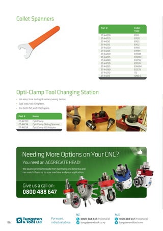 86
For expert,
individual advice:
NZ
0800 488 647 (freephone)
tungstenandtool.co.nz
AUS
1800 488 647 (freephone)
tungstenandtool.com
Collet Spanners
Opti-Clamp Tool Changing Station
•	 An easy, time saving  money saving device.
•	 Just load, lock  tighten.
•	 For both ISO and HSK tapers.
Part # Collet
Type
27-44200 ER16
27-44205 ER20
27-44210 ER25
27-44215 ER32
27-44220 ER40
27-44225 ER11M
27-44230 ER16M
27-44235 ER20M
27-44240 ER25M
27-44250 ER32M
27-44255 ER40M
27-44260 EOC25
27-44270 TG
27-44275 SINO C
Part # Name
27-44350 Opti Clamp
27-44254 Opti Clamp Sliding Spanner
27-44258 Opti Clamp ISO Adaptor
You need an AGGREGATE HEAD!
We source premium heads from Germany and America and
can match them up to your machine and your application.
Needing More Options on Your CNC?
0800488647
Give us a call on:
 