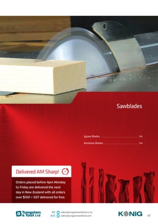 NZ sales@tungstenandtool.co.nz
AUS sales@tungstenandtool.com
Jigsaw Blades...................................................................................................................................................100
Bandsaw Blades.......................................................................................................................................104	
Sawblades
Delivered AM Sharp!
Orders placed before 4pm Monday
to Friday are delivered the next
day in New Zealand with all orders
over $100 + GST delivered for free.
87
 