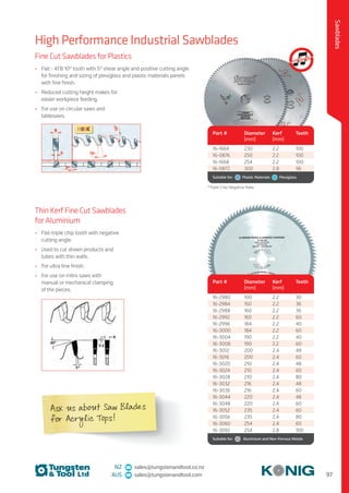 97
Sawblades
NZ sales@tungstenandtool.co.nz
AUS sales@tungstenandtool.com
High Performance Industrial Sawblades
Thin Kerf Fine Cut Sawblades
for Aluminium
•	 Flat-triple chip tooth with negative
cutting angle.
•	 Used to cut drawn products and
tubes with thin walls.
•	 For ultra fine finish.
•	 For use on mitre saws with
manual or mechanical clamping
of the pieces.
Part # Diameter
(mm)
Kerf
(mm)
Teeth
16-2980 100 2.2 30
16-2984 150 2.2 36
16-2988 160 2.2 36
16-2992 160 2.2 60
16-2996 184 2.2 40
16-3000 184 2.2 60
16-3004 190 2.2 40
16-3008 190 2.2 60
16-3012 200 2.4 48
16-3016 200 2.4 60
16-3020 210 2.4 48
16-3024 210 2.4 60
16-3028 210 2.4 80
16-3032 216 2.4 48
16-3036 216 2.4 60
16-3044 220 2.4 48
16-3048 220 2.4 60
16-3052 235 2.4 60
16-3056 235 2.4 80
16-3060 254 2.4 60
16-3092 254 2.8 100
Suitable for:    Aluminium and Non-Ferrous Metals
Fine Cut Sawblades for Plastics
•	 Flat - ATB 10° tooth with 5° shear angle and positive cutting angle
for finishing and sizing of plexiglass and plastic materials panels
with fine finish.
•	 Reduced cutting height makes for
easier workpiece feeding.
•	 For use on circular saws and
tablesaws.
Part # Diameter
(mm)
Kerf
(mm)
Teeth
16-1664 230 2.2 100
16-0876 250 2.2 100
16-1668 254 2.2 100
16-0872 300 2.8 96
Suitable for:    Plastic Materials   Plexiglass
*Triple Chip Negative Rake
Ask us about Saw Blades
for Acrylic Tops!
 