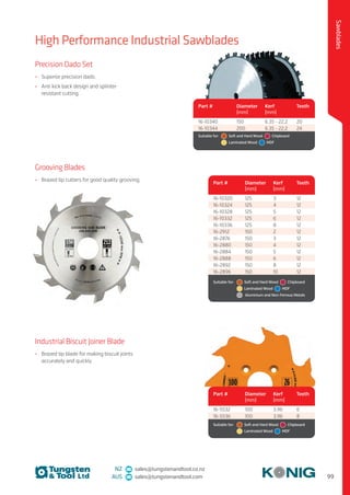99
Sawblades
NZ sales@tungstenandtool.co.nz
AUS sales@tungstenandtool.com
Grooving Blades
•	 Brazed tip cutters for good quality grooving.
Industrial Biscuit Joiner Blade
•	 Brazed tip blade for making biscuit joints
accurately and quickly.
Part # Diameter
(mm)
Kerf
(mm)
Teeth
16-5532 100 3.96 6
16-5536 100 3.96 8
Suitable for:	   Soft and Hard Wood   Chipboard 
	   Laminated Wood   MDF
Precision Dado Set
•	 Superior precision dado.
•	 Anti kick back design and splinter
resistant cutting.
Part # Diameter
(mm)
Kerf
(mm)
Teeth
16-10340 150 6.35 - 22.2 20
16-10344 200 6.35 - 22.2 24
Suitable for:	   Soft and Hard Wood   Chipboard 
	   Laminated Wood   MDF
High Performance Industrial Sawblades
Part # Diameter
(mm)
Kerf
(mm)
Teeth
16-10320 125 3 12
16-10324 125 4 12
16-10328 125 5 12
16-10332 125 6 12
16-10336 125 8 12
16-2912 150 2 12
16-2876 150 3 12
16-2880 150 4 12
16-2884 150 5 12
16-2888 150 6 12
16-2892 150 8 12
16-2896 150 10 12
Suitable for:	   Soft and Hard Wood   Chipboard 
	  Laminated Wood   MDF
  Aluminium and Non-Ferrous Metals
 