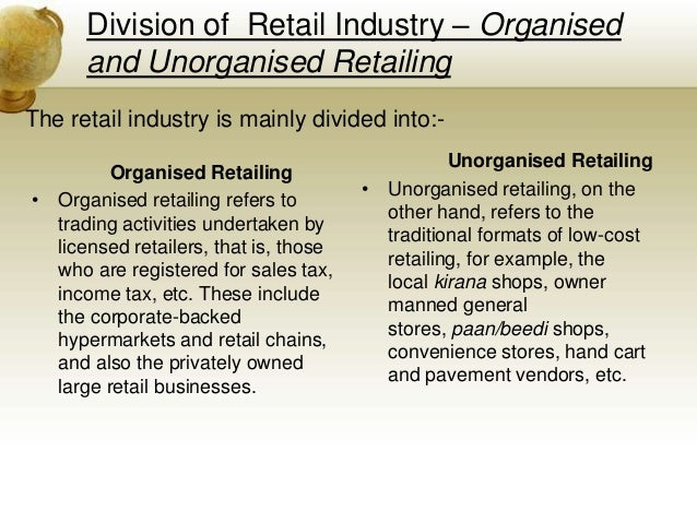 division of retail industry organised and unorganised retailing The retail market, (including organised and unorganised retail), was at rs 23 lakh crore organized retail - organised traders/retailers, who are licensed for trading of trained manpower lack of proper infrastructure and distribution channel. division of retail industry organised and unorganised retailing The retail market, (including organised and unorganised retail), was at rs 23 lakh crore organized retail - organised traders/retailers, who are licensed for trading of trained manpower lack of proper infrastructure and distribution channel.