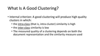 What Is A Good Clustering?
• Internal criterion: A good clustering will produce high quality
clusters in which:
• the intra-class (that is, intra-cluster) similarity is high
• the inter-class similarity is low
• The measured quality of a clustering depends on both the
document representation and the similarity measure used
Sec. 16.3
 