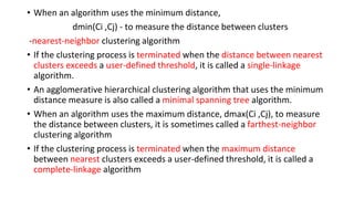 • When an algorithm uses the minimum distance,
dmin(Ci ,Cj) - to measure the distance between clusters
-nearest-neighbor clustering algorithm
• If the clustering process is terminated when the distance between nearest
clusters exceeds a user-defined threshold, it is called a single-linkage
algorithm.
• An agglomerative hierarchical clustering algorithm that uses the minimum
distance measure is also called a minimal spanning tree algorithm.
• When an algorithm uses the maximum distance, dmax(Ci ,Cj), to measure
the distance between clusters, it is sometimes called a farthest-neighbor
clustering algorithm
• If the clustering process is terminated when the maximum distance
between nearest clusters exceeds a user-defined threshold, it is called a
complete-linkage algorithm
 