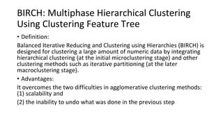 BIRCH: Multiphase Hierarchical Clustering
Using Clustering Feature Tree
• Definition:
Balanced Iterative Reducing and Clustering using Hierarchies (BIRCH) is
designed for clustering a large amount of numeric data by integrating
hierarchical clustering (at the initial microclustering stage) and other
clustering methods such as iterative partitioning (at the later
macroclustering stage).
• Advantages:
It overcomes the two difficulties in agglomerative clustering methods:
(1) scalability and
(2) the inability to undo what was done in the previous step
 