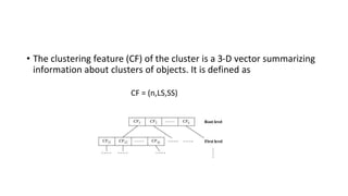 • The clustering feature (CF) of the cluster is a 3-D vector summarizing
information about clusters of objects. It is defined as
CF = (n,LS,SS)
 