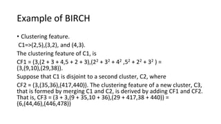 Example of BIRCH
• Clustering feature.
C1=>(2,5),(3,2), and (4,3).
The clustering feature of C1, is
CF1 = (3,(2 + 3 + 4,5 + 2 + 3),(22 + 32 + 42 ,52 + 22 + 32 ) =
(3,(9,10),(29,38)).
Suppose that C1 is disjoint to a second cluster, C2, where
CF2 = (3,(35,36),(417,440)). The clustering feature of a new cluster, C3,
that is formed by merging C1 and C2, is derived by adding CF1 and CF2.
That is, CF3 = (3 + 3,(9 + 35,10 + 36),(29 + 417,38 + 440)) =
(6,(44,46),(446,478))
 