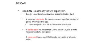 DBSCAN
• DBSCAN is a density-based algorithm.
• Density = number of points within a specified radius (Eps)
• A point is a core point if it has more than a specified number of
points (MinPts) within Eps
• These are points that are at the interior of a cluster
• A border point has fewer than MinPts within Eps, but is in the
neighborhood of a core point
• A noise point is any point that is not a core point or a border
point.
 