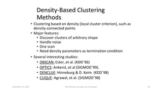 September 21, 2023 Data Mining: Concepts and Techniques 18
Density-Based Clustering
Methods
• Clustering based on density (local cluster criterion), such as
density-connected points
• Major features:
• Discover clusters of arbitrary shape
• Handle noise
• One scan
• Need density parameters as termination condition
• Several interesting studies:
• DBSCAN: Ester, et al. (KDD’96)
• OPTICS: Ankerst, et al (SIGMOD’99).
• DENCLUE: Hinneburg & D. Keim (KDD’98)
• CLIQUE: Agrawal, et al. (SIGMOD’98)
 