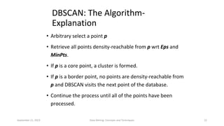 September 21, 2023 Data Mining: Concepts and Techniques 22
DBSCAN: The Algorithm-
Explanation
• Arbitrary select a point p
• Retrieve all points density-reachable from p wrt Eps and
MinPts.
• If p is a core point, a cluster is formed.
• If p is a border point, no points are density-reachable from
p and DBSCAN visits the next point of the database.
• Continue the process until all of the points have been
processed.
 