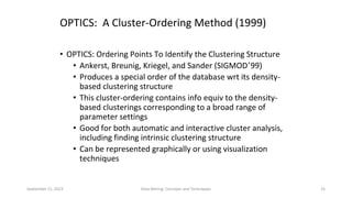 September 21, 2023 Data Mining: Concepts and Techniques 25
OPTICS: A Cluster-Ordering Method (1999)
• OPTICS: Ordering Points To Identify the Clustering Structure
• Ankerst, Breunig, Kriegel, and Sander (SIGMOD’99)
• Produces a special order of the database wrt its density-
based clustering structure
• This cluster-ordering contains info equiv to the density-
based clusterings corresponding to a broad range of
parameter settings
• Good for both automatic and interactive cluster analysis,
including finding intrinsic clustering structure
• Can be represented graphically or using visualization
techniques
 