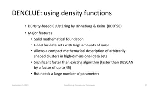 September 21, 2023 Data Mining: Concepts and Techniques 27
DENCLUE: using density functions
• DENsity-based CLUstEring by Hinneburg & Keim (KDD’98)
• Major features
• Solid mathematical foundation
• Good for data sets with large amounts of noise
• Allows a compact mathematical description of arbitrarily
shaped clusters in high-dimensional data sets
• Significant faster than existing algorithm (faster than DBSCAN
by a factor of up to 45)
• But needs a large number of parameters
 