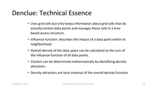 September 21, 2023 Data Mining: Concepts and Techniques 28
• Uses grid cells but only keeps information about grid cells that do
actually contain data points and manages these cells in a tree-
based access structure.
• Influence function: describes the impact of a data point within its
neighborhood.
• Overall density of the data space can be calculated as the sum of
the influence function of all data points.
• Clusters can be determined mathematically by identifying density
attractors.
• Density attractors are local maximal of the overall density function.
Denclue: Technical Essence
 