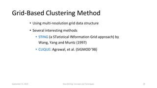 September 21, 2023 Data Mining: Concepts and Techniques 29
Grid-Based Clustering Method
• Using multi-resolution grid data structure
• Several interesting methods
• STING (a STatistical INformation Grid approach) by
Wang, Yang and Muntz (1997)
• CLIQUE: Agrawal, et al. (SIGMOD’98)
 