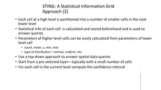 STING: A Statistical Information Grid
Approach (2)
• Each cell at a high level is partitioned into a number of smaller cells in the next
lower level
• Statistical info of each cell is calculated and stored beforehand and is used to
answer queries
• Parameters of higher level cells can be easily calculated from parameters of lower
level cell
• count, mean, s, min, max
• type of distribution—normal, uniform, etc.
• Use a top-down approach to answer spatial data queries
• Start from a pre-selected layer—typically with a small number of cells
• For each cell in the current level compute the confidence interval
 