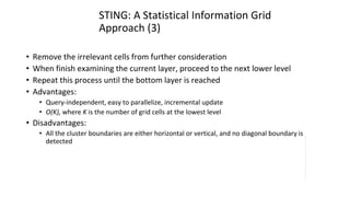 STING: A Statistical Information Grid
Approach (3)
• Remove the irrelevant cells from further consideration
• When finish examining the current layer, proceed to the next lower level
• Repeat this process until the bottom layer is reached
• Advantages:
• Query-independent, easy to parallelize, incremental update
• O(K), where K is the number of grid cells at the lowest level
• Disadvantages:
• All the cluster boundaries are either horizontal or vertical, and no diagonal boundary is
detected
 