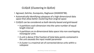 Data Mining: Concepts and Techniques
CLIQUE (Clustering In QUEst)
• Agrawal, Gehrke, Gunopulos, Raghavan (SIGMOD’98).
• Automatically identifying subspaces of a high dimensional data
space that allow better clustering than original space
• CLIQUE can be considered as both density-based and grid-based
• It partitions each dimension into the same number of equal
length interval
• It partitions an m-dimensional data space into non-overlapping
rectangular units
• A unit is dense if the fraction of total data points contained in
the unit exceeds the input model parameter
• A cluster is a maximal set of connected dense units within a
subspace
 