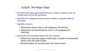 Data Mining: Concepts and Techniques
CLIQUE: The Major Steps
• Partition the data space and find the number of points that lie
inside each cell of the partition.
• Identify the subspaces that contain clusters using the Apriori
principle
• Identify clusters:
• Determine dense units in all subspaces of interests
• Determine connected dense units in all subspaces of
interests.
• Generate minimal description for the clusters
• Determine maximal regions that cover a cluster of connected
dense units for each cluster
• Determination of minimal cover for each cluster
 