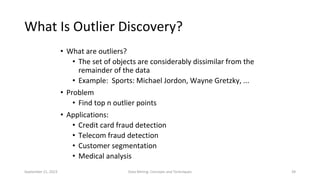 September 21, 2023 Data Mining: Concepts and Techniques 39
What Is Outlier Discovery?
• What are outliers?
• The set of objects are considerably dissimilar from the
remainder of the data
• Example: Sports: Michael Jordon, Wayne Gretzky, ...
• Problem
• Find top n outlier points
• Applications:
• Credit card fraud detection
• Telecom fraud detection
• Customer segmentation
• Medical analysis
 