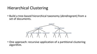 Hierarchical Clustering
• Build a tree-based hierarchical taxonomy (dendrogram) from a
set of documents.
• One approach: recursive application of a partitional clustering
algorithm.
animal
vertebrate
fish reptile amphib. mammal worm insect crustacean
invertebrate
Ch. 17
 