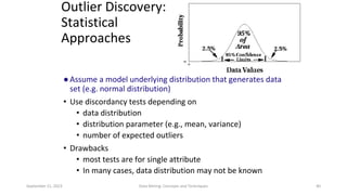 September 21, 2023 Data Mining: Concepts and Techniques 40
Outlier Discovery:
Statistical
Approaches
●Assume a model underlying distribution that generates data
set (e.g. normal distribution)
• Use discordancy tests depending on
• data distribution
• distribution parameter (e.g., mean, variance)
• number of expected outliers
• Drawbacks
• most tests are for single attribute
• In many cases, data distribution may not be known
 