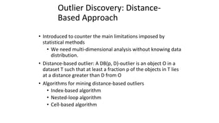 Outlier Discovery: Distance-
Based Approach
• Introduced to counter the main limitations imposed by
statistical methods
• We need multi-dimensional analysis without knowing data
distribution.
• Distance-based outlier: A DB(p, D)-outlier is an object O in a
dataset T such that at least a fraction p of the objects in T lies
at a distance greater than D from O
• Algorithms for mining distance-based outliers
• Index-based algorithm
• Nested-loop algorithm
• Cell-based algorithm
 