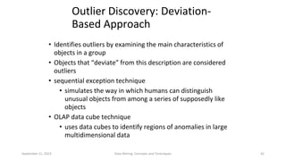 September 21, 2023 Data Mining: Concepts and Techniques 42
Outlier Discovery: Deviation-
Based Approach
• Identifies outliers by examining the main characteristics of
objects in a group
• Objects that “deviate” from this description are considered
outliers
• sequential exception technique
• simulates the way in which humans can distinguish
unusual objects from among a series of supposedly like
objects
• OLAP data cube technique
• uses data cubes to identify regions of anomalies in large
multidimensional data
 