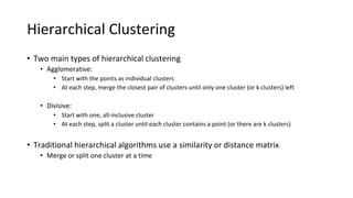 Hierarchical Clustering
• Two main types of hierarchical clustering
• Agglomerative:
• Start with the points as individual clusters
• At each step, merge the closest pair of clusters until only one cluster (or k clusters) left
• Divisive:
• Start with one, all-inclusive cluster
• At each step, split a cluster until each cluster contains a point (or there are k clusters)
• Traditional hierarchical algorithms use a similarity or distance matrix
• Merge or split one cluster at a time
 