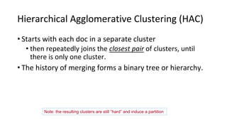 Hierarchical Agglomerative Clustering (HAC)
• Starts with each doc in a separate cluster
• then repeatedly joins the closest pair of clusters, until
there is only one cluster.
• The history of merging forms a binary tree or hierarchy.
Sec. 17.1
Note: the resulting clusters are still “hard” and induce a partition
 