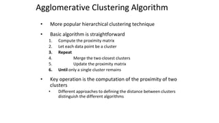 Agglomerative Clustering Algorithm
• More popular hierarchical clustering technique
• Basic algorithm is straightforward
1. Compute the proximity matrix
2. Let each data point be a cluster
3. Repeat
4. Merge the two closest clusters
5. Update the proximity matrix
6. Until only a single cluster remains
• Key operation is the computation of the proximity of two
clusters
• Different approaches to defining the distance between clusters
distinguish the different algorithms
 