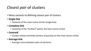 Closest pair of clusters
• Many variants to defining closest pair of clusters
• Single-link
• Similarity of the most cosine-similar (single-link)
• Complete-link
• Similarity of the “furthest” points, the least cosine-similar
• Centroid
• Clusters whose centroids (centers of gravity) are the most cosine-similar
• Average-link
• Average cosine between pairs of elements
Sec. 17.2
 