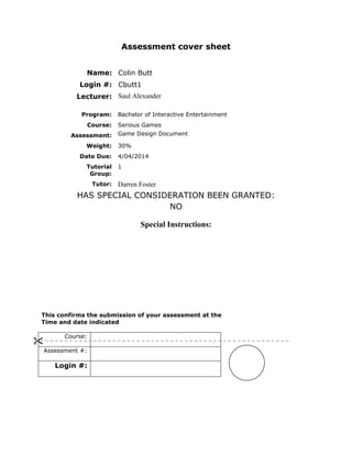 Assessment cover sheet 
Name: 
Colin Butt 
Login #: 
Cbutt1 
Lecturer: 
Saul Alexander 
Program: 
Bachelor of Interactive Entertainment 
Course: 
Serious Games 
Assessment: 
Game Design Document 
Weight: 
30% 
Date Due: 
4/04/2014 
Tutorial Group: 
1 
Tutor: 
Darren Foster 
HAS SPECIAL CONSIDERATION BEEN GRANTED: 
NO 
Special Instructions: 
This confirms the submission of your assessment at the 
Time and date indicated 
Course: 
Assessment #: 
Login #: 
  